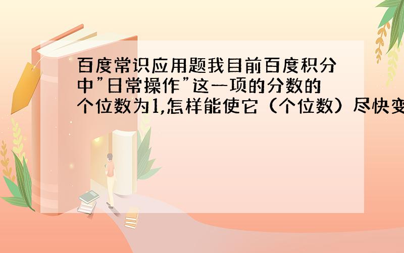 百度常识应用题我目前百度积分中”日常操作”这一项的分数的个位数为1,怎样能使它（个位数）尽快变为0怎么还有人回答 经常登