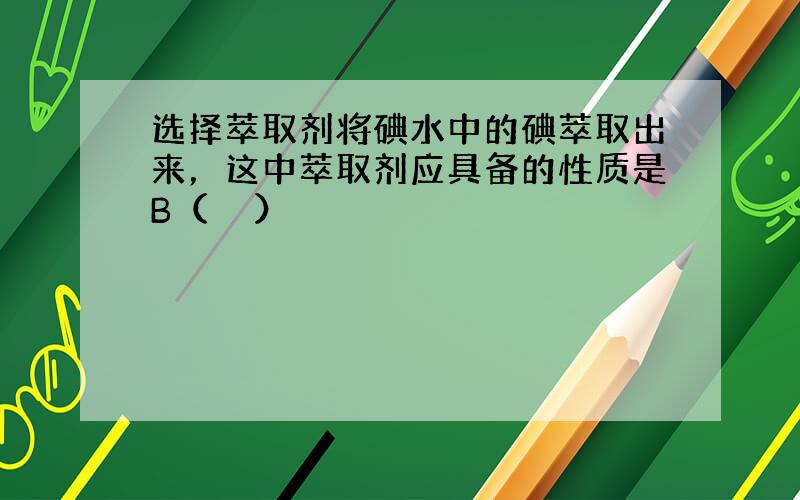 选择萃取剂将碘水中的碘萃取出来，这中萃取剂应具备的性质是B（　　）