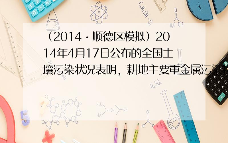 （2014•顺德区模拟）2014年4月17日公布的全国土壤污染状况表明，耕地主要重金属污染物为镉、镍、铜、汞、铅等，造成