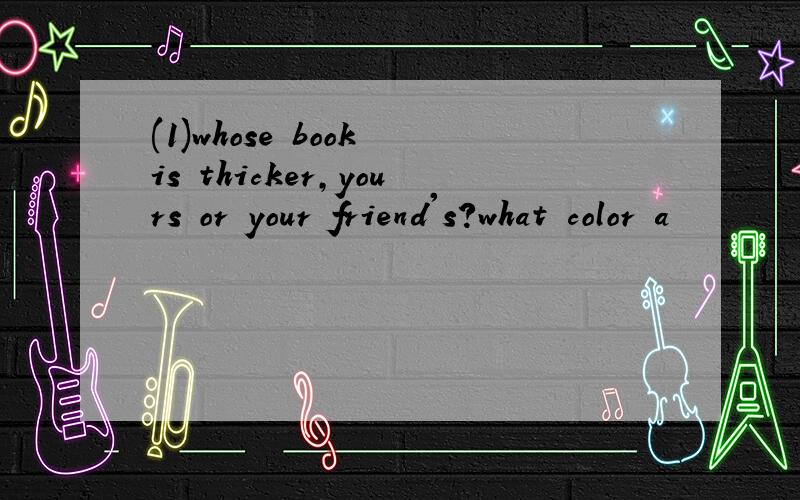 (1)whose book is thicker,yours or your friend's?what color a