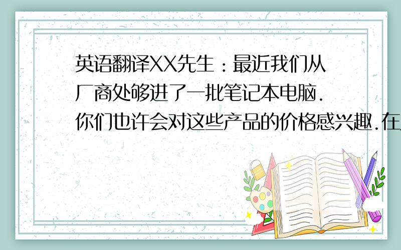 英语翻译XX先生：最近我们从厂商处够进了一批笔记本电脑.你们也许会对这些产品的价格感兴趣.在此我们免费给你们寄去一本商品