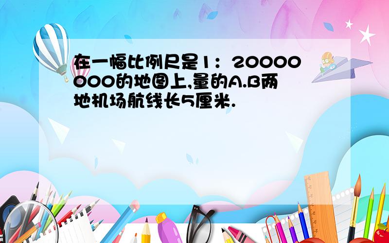 在一幅比例尺是1：20000000的地图上,量的A.B两地机场航线长5厘米.