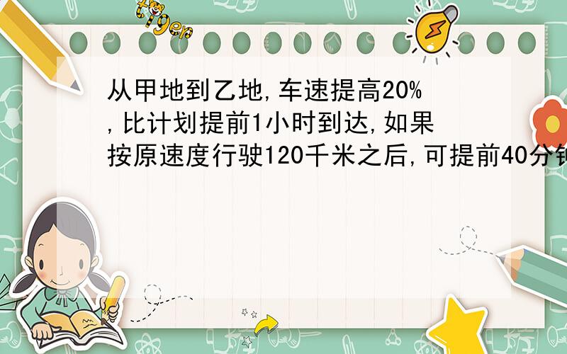 从甲地到乙地,车速提高20%,比计划提前1小时到达,如果按原速度行驶120千米之后,可提前40分钟达到,求甲乙两地距离