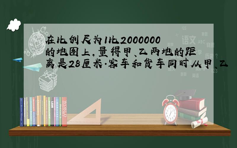 在比例尺为1比2000000的地图上,量得甲、乙两地的距离是28厘米.客车和货车同时从甲、乙