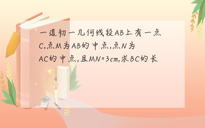 一道初一几何线段AB上有一点C,点M为AB的中点,点N为AC的中点,且MN=3cm,求BC的长