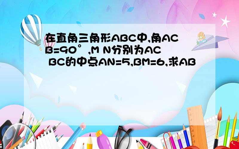 在直角三角形ABC中,角ACB=90°,M N分别为AC BC的中点AN=5,BM=6,求AB