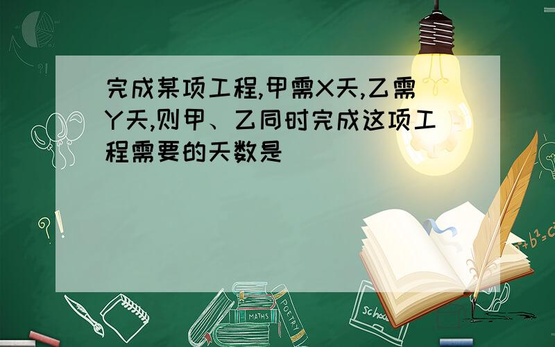 完成某项工程,甲需X天,乙需Y天,则甲、乙同时完成这项工程需要的天数是