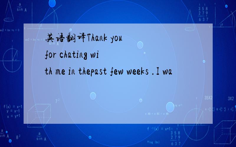 英语翻译Thank you for chating with me in thepast few weeks .I wa