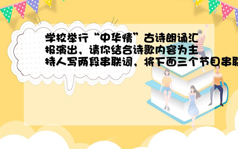 学校举行“中华情”古诗朗诵汇报演出，请你结合诗歌内容为主持人写两段串联词，将下面三个节目串联起来。要求衔接自然，简明得体