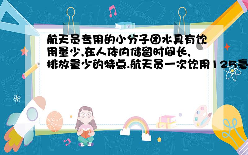 航天员专用的小分子团水具有饮用量少,在人体内储留时间长,排放量少的特点.航天员一次饮用125毫升小.