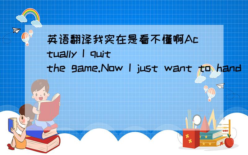 英语翻译我实在是看不懂啊Actually I quit the game.Now I just want to hand