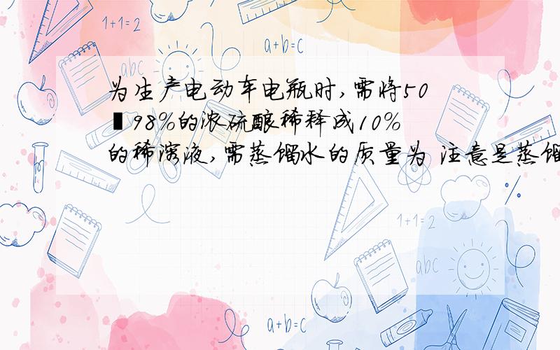 为生产电动车电瓶时,需将50㎏98%的浓硫酸稀释成10%的稀溶液,需蒸馏水的质量为 注意是蒸馏水的质量