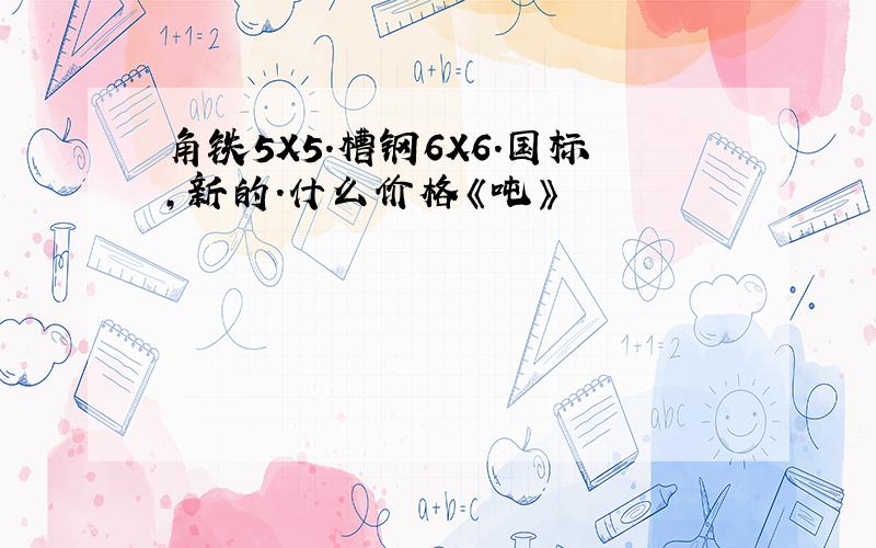 角铁5X5.槽钢6X6.国标,新的.什么价格《吨》