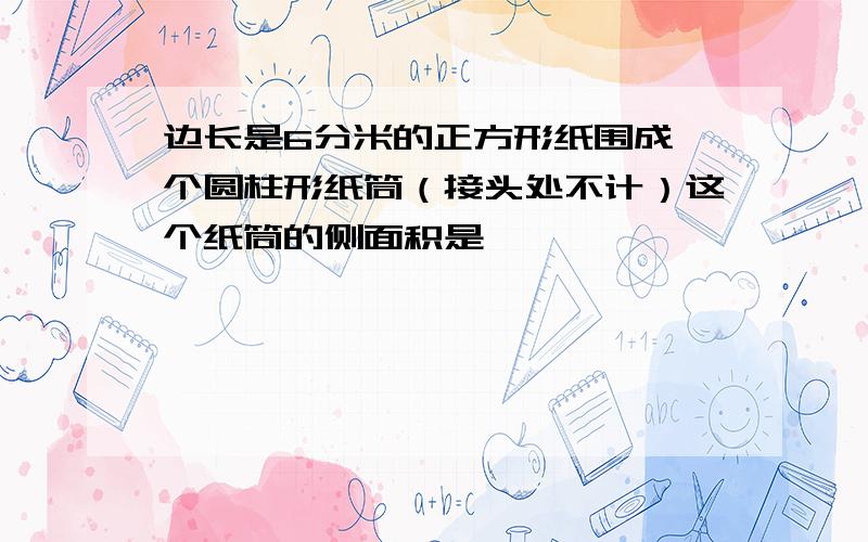 边长是6分米的正方形纸围成一个圆柱形纸筒（接头处不计）这个纸筒的侧面积是