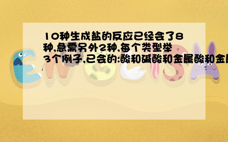 10种生成盐的反应已经会了8种,急需另外2种,每个类型举3个例子,已会的:酸和碱酸和金属酸和金属氧化物碱和酸性氧化物碱与