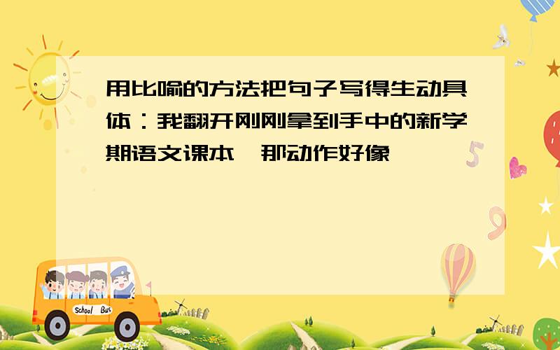 用比喻的方法把句子写得生动具体：我翻开刚刚拿到手中的新学期语文课本,那动作好像……