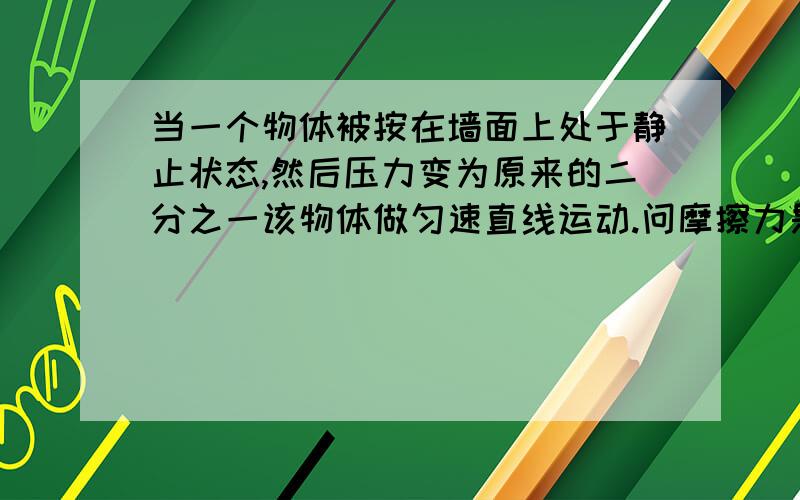 当一个物体被按在墙面上处于静止状态,然后压力变为原来的二分之一该物体做匀速直线运动.问摩擦力是否改