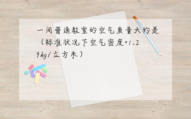 一间普通教室的空气质量大约是（标准状况下空气密度=1.29kg/立方米）