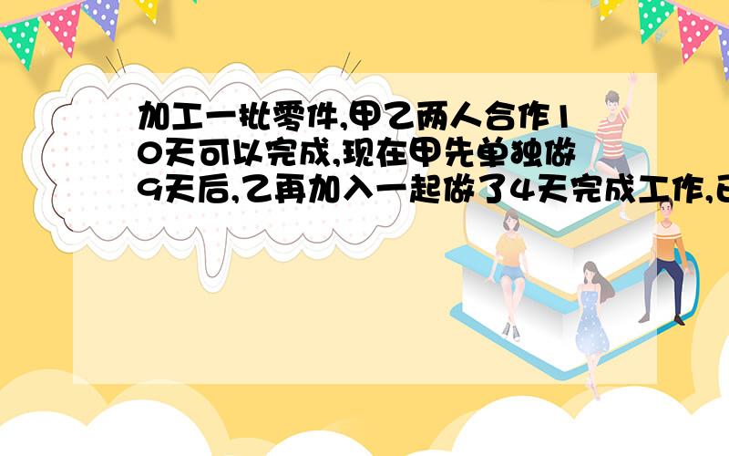 加工一批零件,甲乙两人合作10天可以完成,现在甲先单独做9天后,乙再加入一起做了4天完成工作,已知甲比