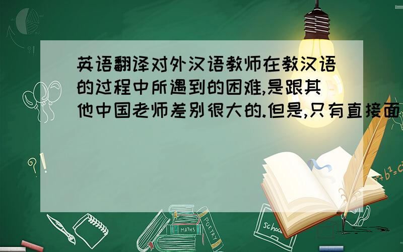 英语翻译对外汉语教师在教汉语的过程中所遇到的困难,是跟其他中国老师差别很大的.但是,只有直接面对这种困难,才能做好这份工