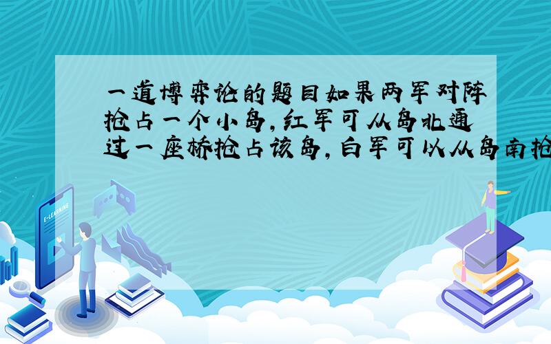 一道博弈论的题目如果两军对阵抢占一个小岛,红军可从岛北通过一座桥抢占该岛,白军可以从岛南抢占该岛.假如红军抢先一步占领了