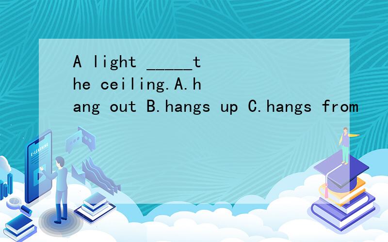 A light _____the ceiling.A.hang out B.hangs up C.hangs from