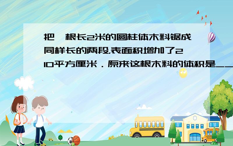 把一根长2米的圆柱体木料锯成同样长的两段，表面积增加了210平方厘米．原来这根木料的体积是______立方厘米．