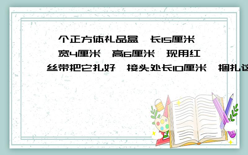 一个正方体礼品盒,长15厘米,宽4厘米,高6厘米,现用红丝带把它扎好,接头处长10厘米,捆扎这个盒子用了