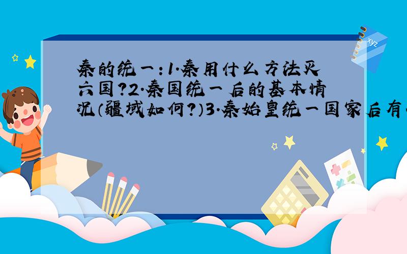 秦的统一：1.秦用什么方法灭六国?2.秦国统一后的基本情况（疆域如何?）3.秦始皇统一国家后有什么措施?4