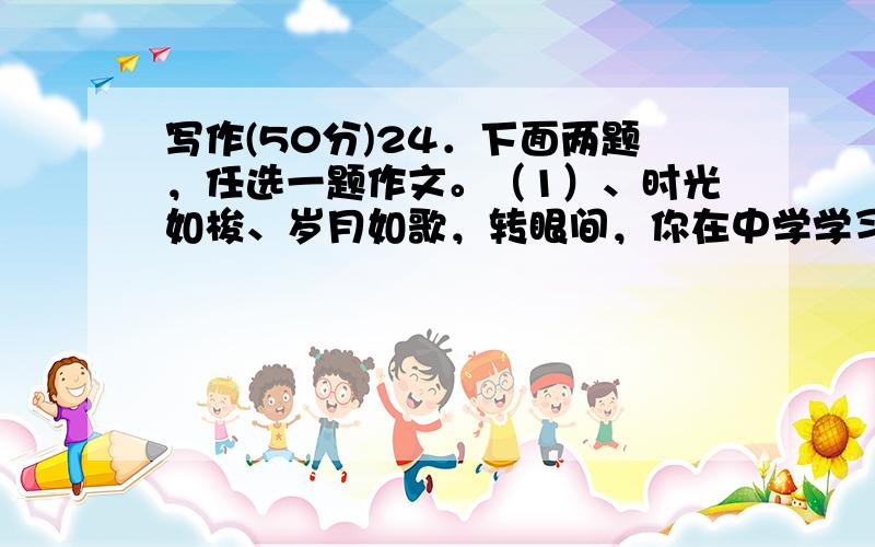 写作(50分)24．下面两题，任选一题作文。（1）、时光如梭、岁月如歌，转眼间，你在中学学习、生活快一年了，期间，你一定