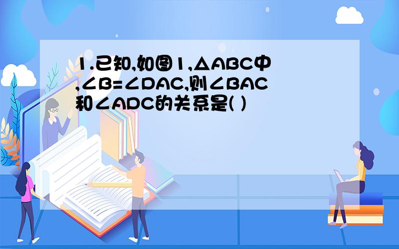 1.已知,如图1,△ABC中,∠B=∠DAC,则∠BAC和∠ADC的关系是( )