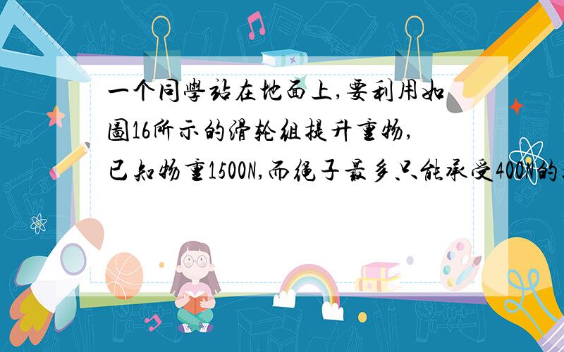 一个同学站在地面上,要利用如图16所示的滑轮组提升重物,已知物重1500N,而绳子最多只能承受400N的拉力.