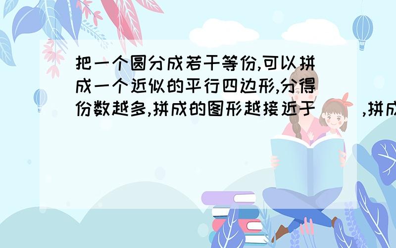 把一个圆分成若干等份,可以拼成一个近似的平行四边形,分得份数越多,拼成的图形越接近于（ ）,拼成这