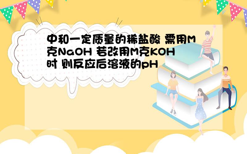 中和一定质量的稀盐酸 需用M克NaOH 若改用M克KOH时 则反应后溶液的pH