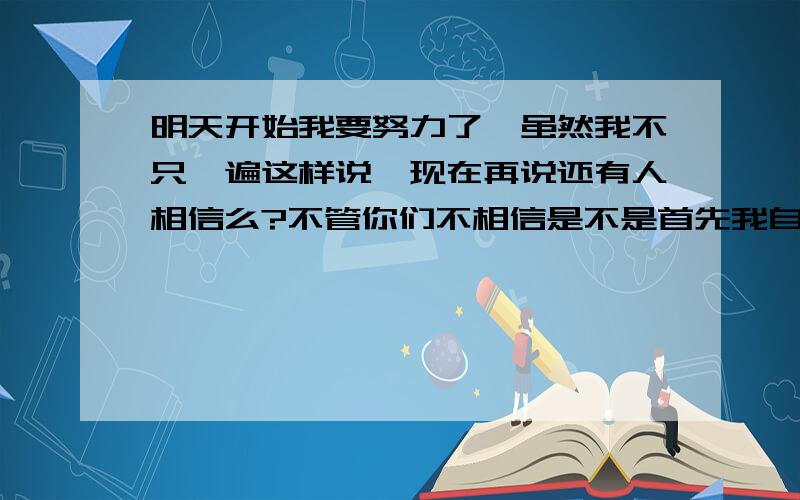 明天开始我要努力了,虽然我不只一遍这样说,现在再说还有人相信么?不管你们不相信是不是首先我自己要相信啊