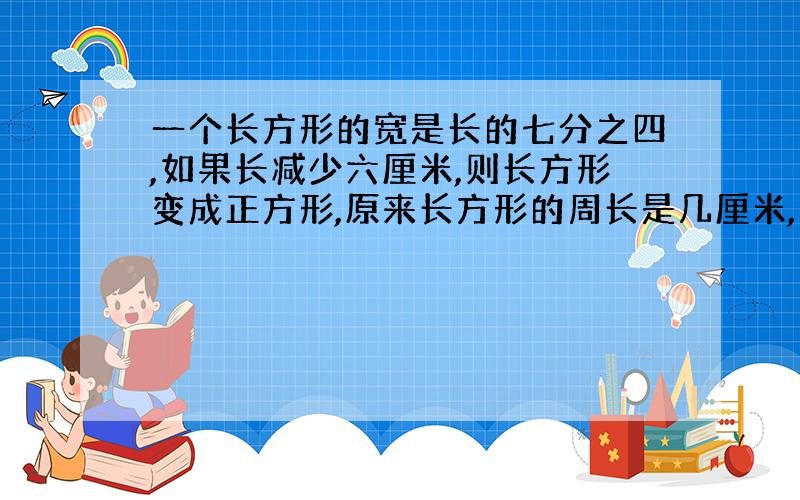 一个长方形的宽是长的七分之四,如果长减少六厘米,则长方形变成正方形,原来长方形的周长是几厘米,面积呢