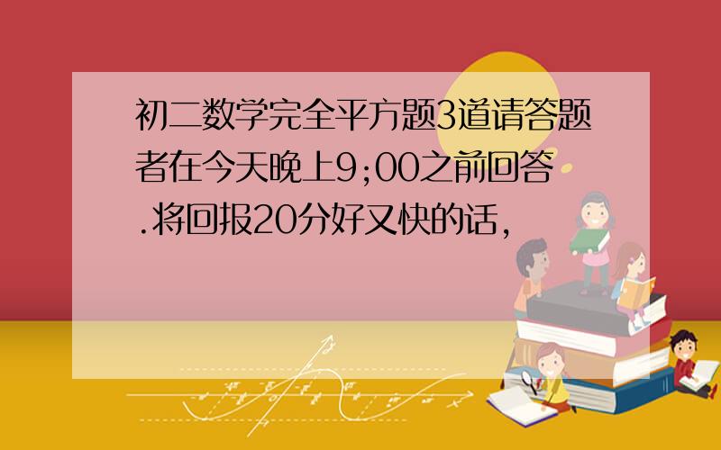 初二数学完全平方题3道请答题者在今天晚上9;00之前回答.将回报20分好又快的话,