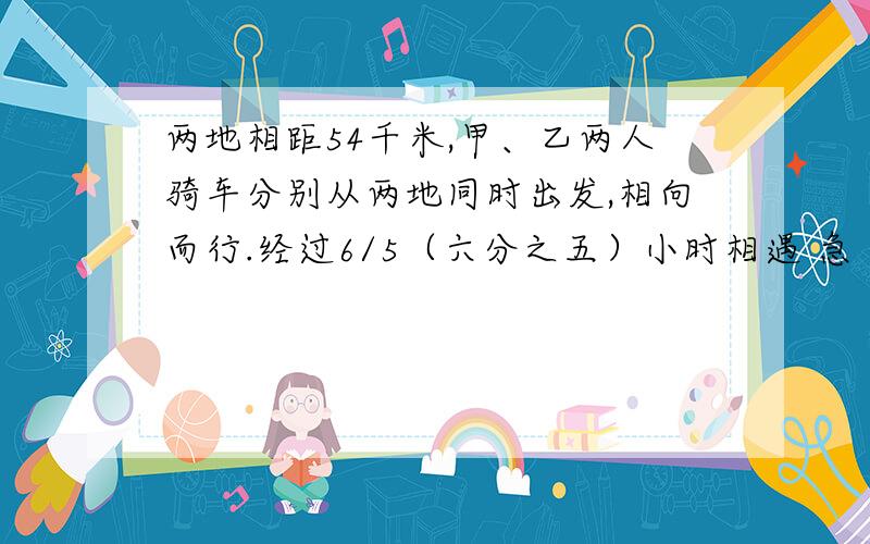 两地相距54千米,甲、乙两人骑车分别从两地同时出发,相向而行.经过6/5（六分之五）小时相遇 急