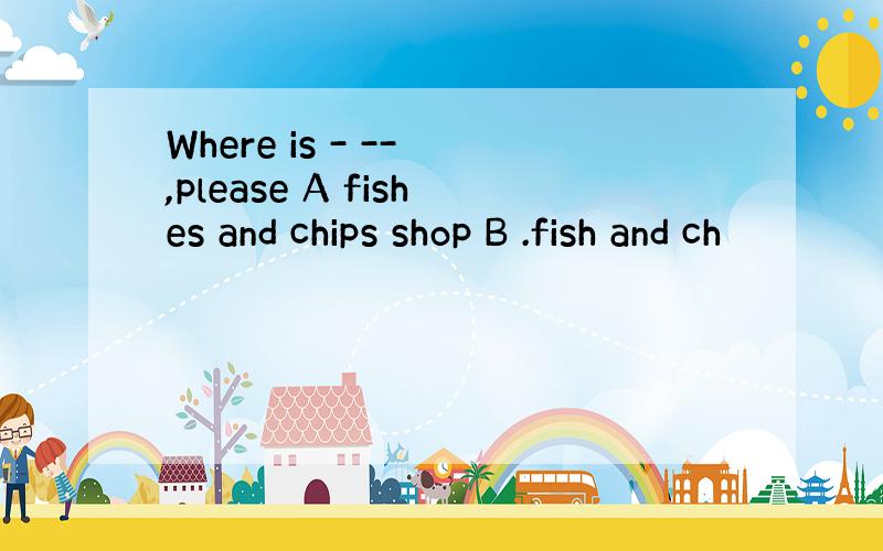 Where is - -- ,please A fishes and chips shop B .fish and ch