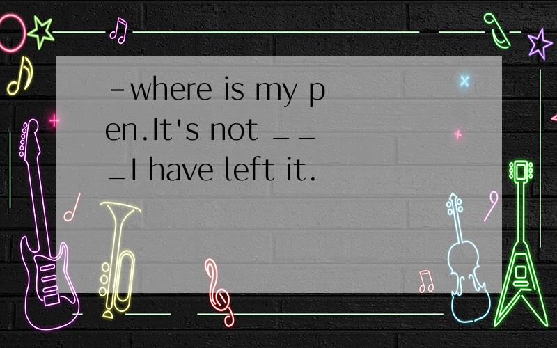 -where is my pen.It's not ___I have left it.