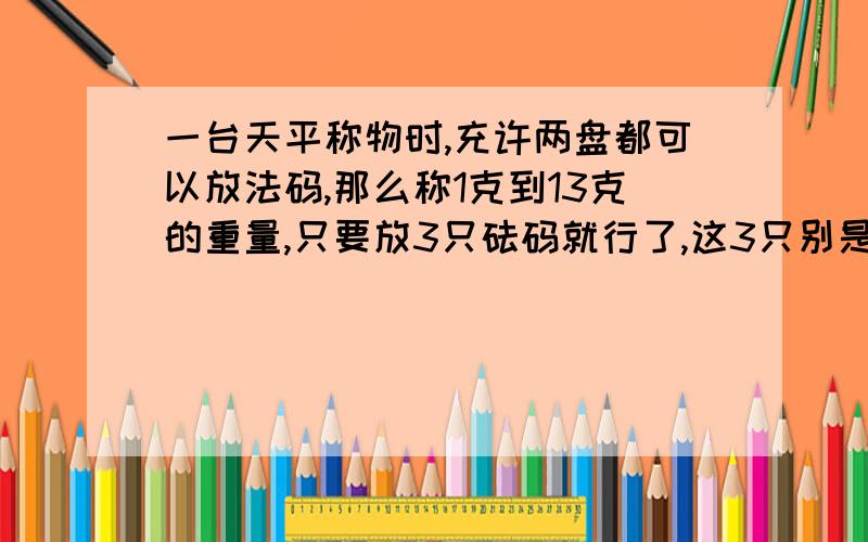 一台天平称物时,充许两盘都可以放法码,那么称1克到13克的重量,只要放3只砝码就行了,这3只别是多少克?