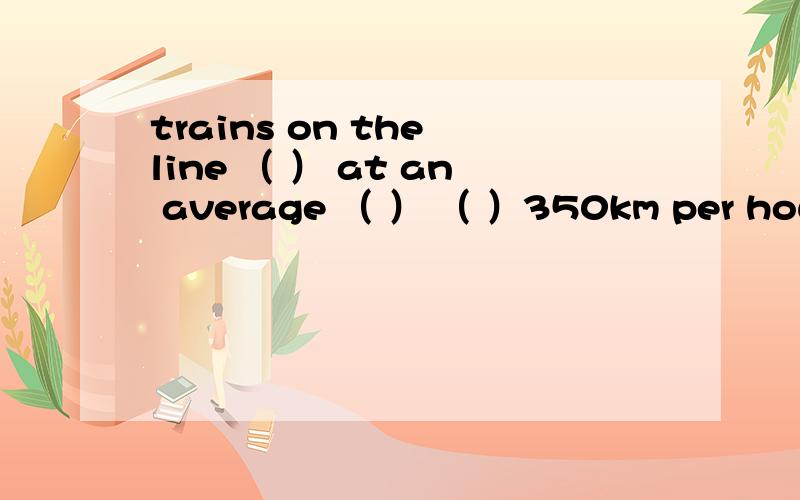 trains on the line （ ） at an average （ ） （ ）350km per hour