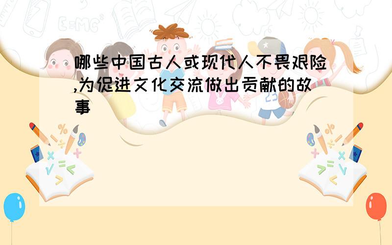 哪些中国古人或现代人不畏艰险,为促进文化交流做出贡献的故事