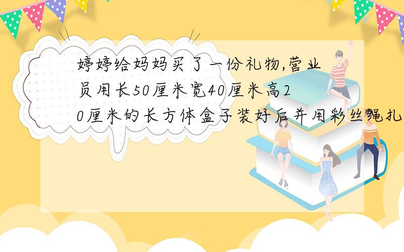 婷婷给妈妈买了一份礼物,营业员用长50厘米宽40厘米高20厘米的长方体盒子装好后并用彩丝绳扎起来,打结处用