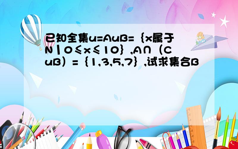 已知全集u=AuB=｛x属于N丨0≤x≤10｝,A∩（CuB）=｛1,3,5,7｝,试求集合B