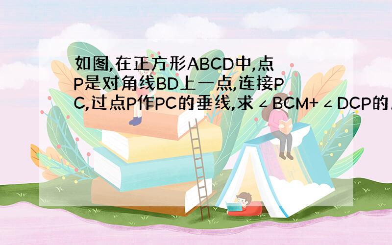 如图,在正方形ABCD中,点P是对角线BD上一点,连接PC,过点P作PC的垂线,求∠BCM+∠DCP的度数