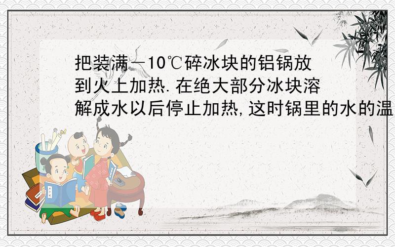 把装满－10℃碎冰块的铝锅放到火上加热.在绝大部分冰块溶解成水以后停止加热,这时锅里的水的温度是多少