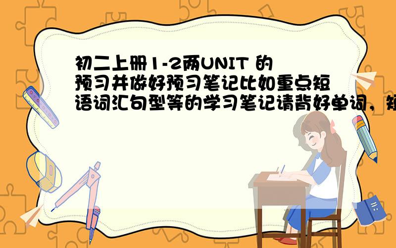 初二上册1-2两UNIT 的预习并做好预习笔记比如重点短语词汇句型等的学习笔记请背好单词，短语，句型