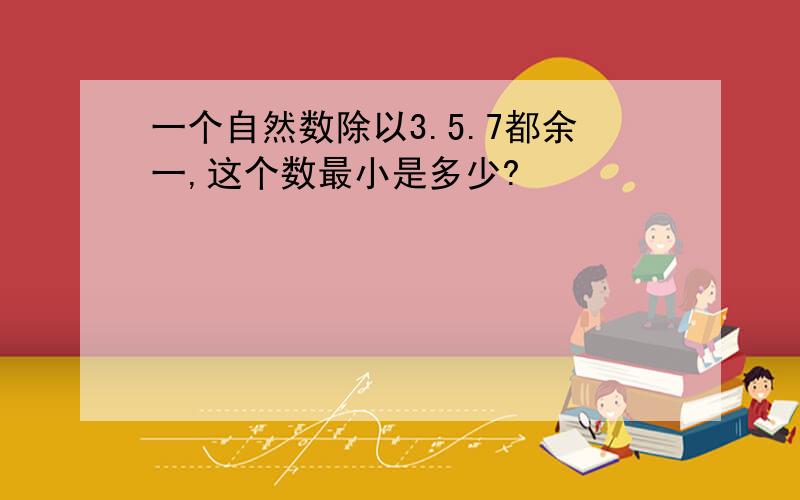 一个自然数除以3.5.7都余一,这个数最小是多少?