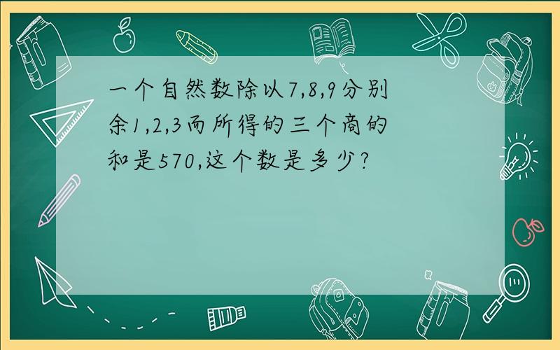 一个自然数除以7,8,9分别余1,2,3而所得的三个商的和是570,这个数是多少?